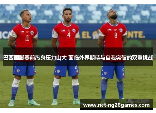 巴西国脚赛前热身压力山大 面临外界期待与自我突破的双重挑战
