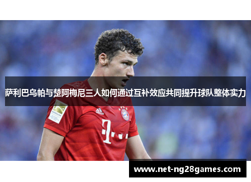 萨利巴乌帕与楚阿梅尼三人如何通过互补效应共同提升球队整体实力