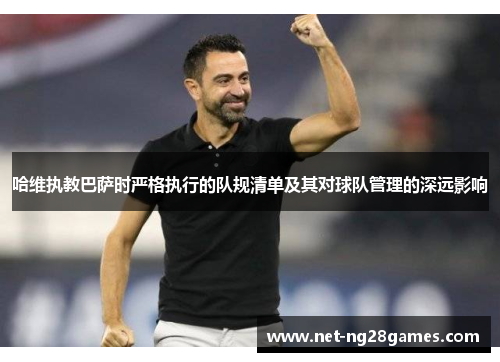 哈维执教巴萨时严格执行的队规清单及其对球队管理的深远影响