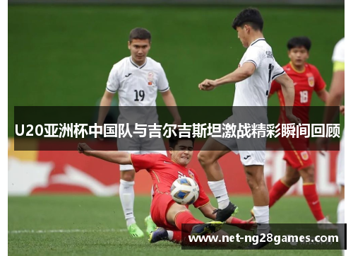 U20亚洲杯中国队与吉尔吉斯坦激战精彩瞬间回顾
