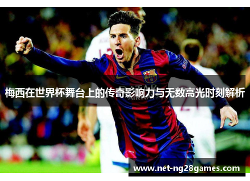 梅西在世界杯舞台上的传奇影响力与无数高光时刻解析