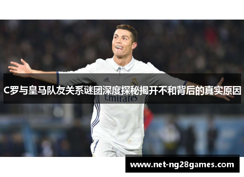 C罗与皇马队友关系谜团深度探秘揭开不和背后的真实原因