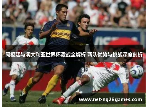 阿根廷与澳大利亚世界杯激战全解析 两队优势与挑战深度剖析
