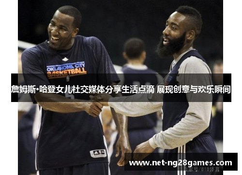 詹姆斯·哈登女儿社交媒体分享生活点滴 展现创意与欢乐瞬间