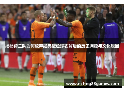 揭秘荷兰队为何放弃经典橙色球衣背后的历史渊源与文化原因