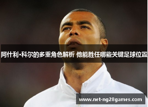 阿什利·科尔的多重角色解析 他能胜任哪些关键足球位置