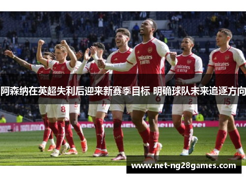 阿森纳在英超失利后迎来新赛季目标 明确球队未来追逐方向